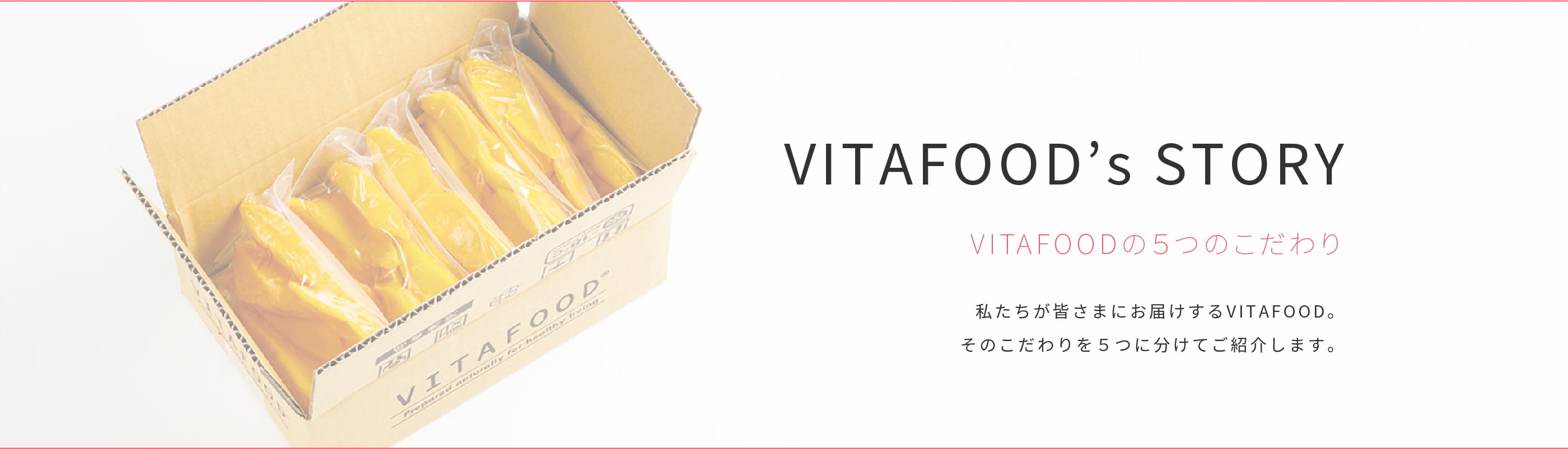 VITAFOOD’s STORY VITAFOODの５つのこだわり 私たちが皆さまにお届けするVITAFOOD。そのこだわりを５つに分けてご紹介します。