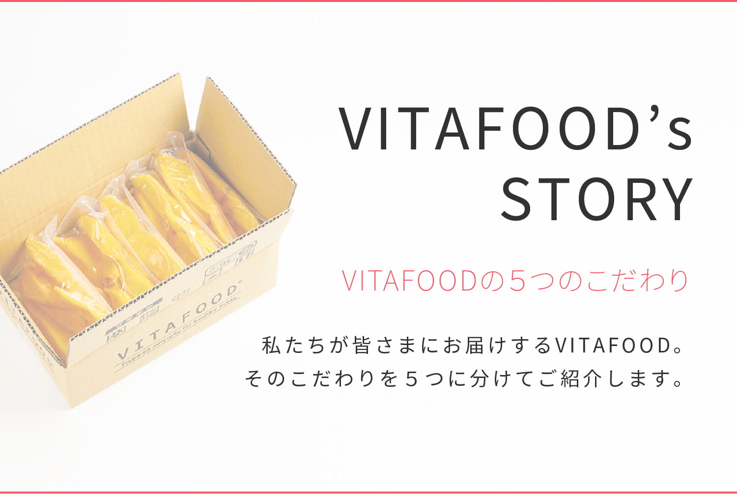 VITAFOOD’s STORY VITAFOODの５つのこだわり 私たちが皆さまにお届けするVITAFOOD。そのこだわりを５つに分けてご紹介します。