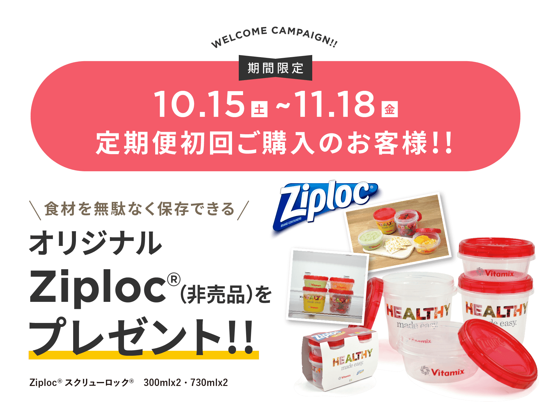 VITAFOOD CAMPAIGN!! 期間限定10.15(金)~11.18(金) 定期便初回ご購入のお客様!! 食材を無駄なく保存できるオリジナルZiploc®（非売品）をプレゼント!! Ziploc®スクリューロック®　300mlx2・730mlx2