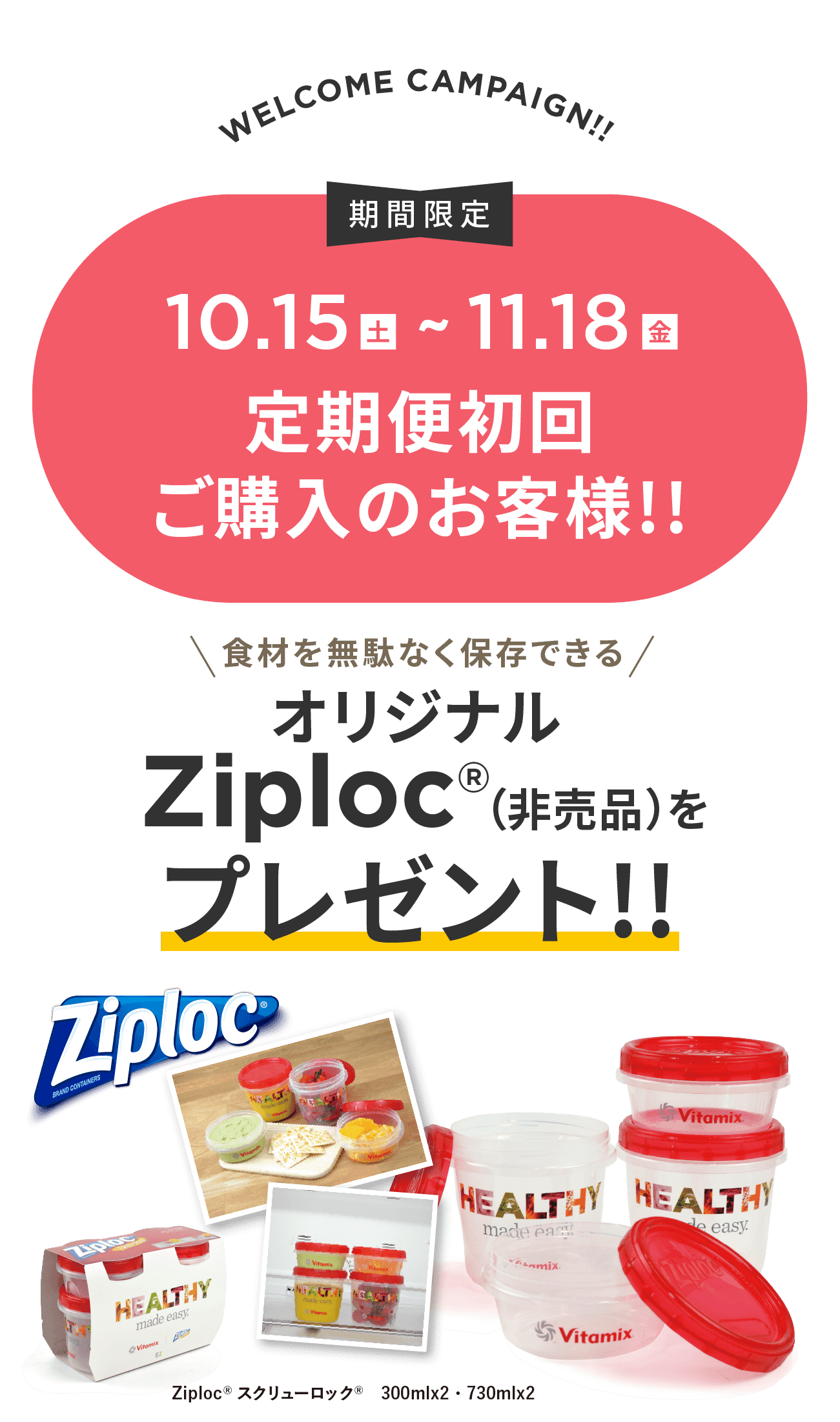 VITAFOOD CAMPAIGN!! 期間限定10.15(金)~11.18(金) 定期便初回ご購入のお客様!! 食材を無駄なく保存できるオリジナルZiploc®（非売品）をプレゼント!! Ziploc®スクリューロック®　300mlx2・730mlx2